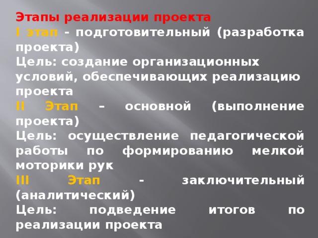 Этапы реализации проекта I этап - подготовительный (разработка проекта) Цель: создание организационных условий, обеспечивающих реализацию проекта II Этап – основной (выполнение проекта) Цель: осуществление педагогической работы по формированию мелкой моторики рук III Этап - заключительный (аналитический) Цель: подведение итогов по реализации проекта  Сроки реализации проекта: долгосрочный (сентябрь - февраль).