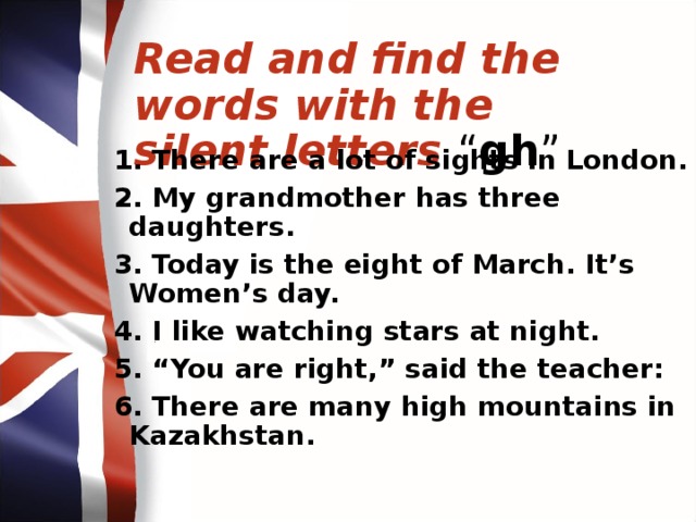Read and find the words with the silent letters “ gh ” 1. There are a lot of sights in London. 2. My grandmother has three daughters. 3. Today is the eight of March. It’s Women’s day. 4. I like watching stars at night. 5. “You are right,” said the teacher: 6. There are many high mountains in Kazakhstan.