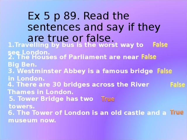 Ex 5 p 89. Read the sentences and say if they are true or false. 1.Travelling by bus is the worst way to see London. 2. The Houses of Parliament are near Big Ben. 3. Westminster Abbey is a famous bridge in London. 4. There are 30 bridges across the River Thames in London. 5. Tower Bridge has two towers. 6. The Tower of London is an old castle and a museum now.