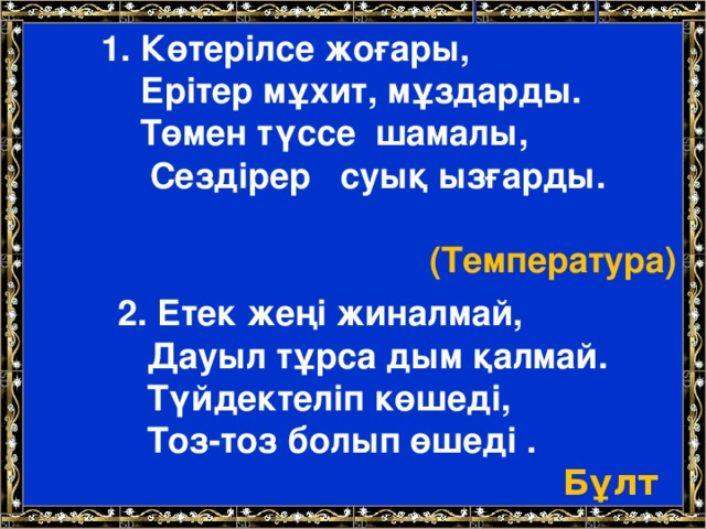 1. Көтерілсе жоғары,  Ерітер мұхит, мұздарды.  Төмен түссе шамалы,  Сездірер суық ызғарды.  (Температура) 2. Етек жеңі жиналмай,  Дауыл тұрса дым қалмай.  Түйдектеліп көшеді,  Тоз-тоз болып өшеді . Бұлт