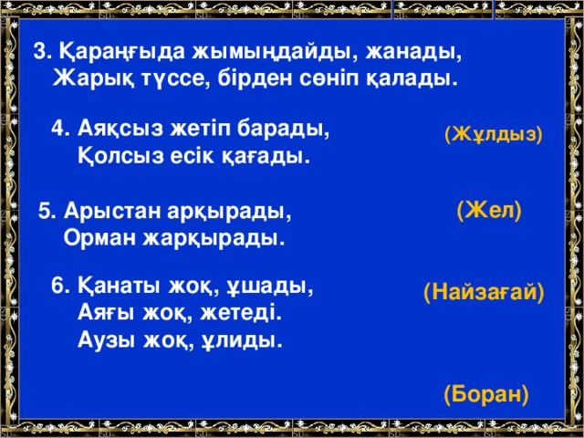 3. Қараңғыда жымыңдайды, жанады,  Жарық түссе, бірден сөніп қалады.     (Жұлдыз) 4. Аяқсыз жетіп барады,  Қолсыз есік қағады.    (Жел) 5. Арыстан арқырады,  Орман жарқырады.    (Найзағай) 6. Қанаты жоқ, ұшады,   Аяғы жоқ, жетеді.   Аузы жоқ, ұлиды.     (Боран)