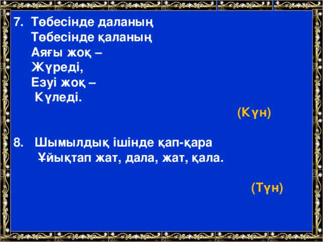 7. Төбесінде даланың   Төбесінде қаланың  Аяғы жоқ –  Жүреді,  Езуі жоқ –  Күледі.        (Күн)   8. Шымылдық ішінде қап-қара  Ұйықтап жат, дала, жат, қала.    (Түн)