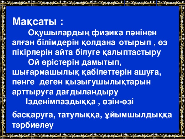 Мақсаты :  Оқушылардың физика пәнінен алған білімдерін қолдана  отырып , өз пікірлерін айта білуге қалыптастыру  Ой өрістерін дамытып, шығармашылық қабілеттерін ашуға, пәнге деген қызығушылықтарын арттыруға дағдыландыру  Ізденімпаздыққа , өзін-өзі басқаруға, татулыққа, ұйымшылдыққа  тәрбиелеу