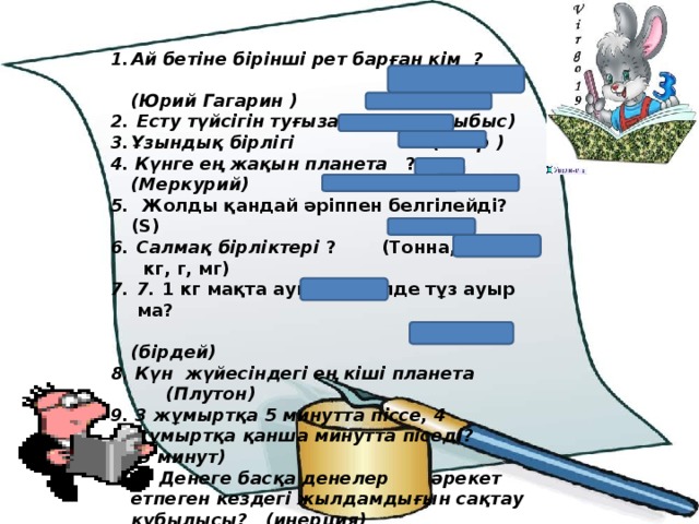 Ай бетіне бірінші рет барған кім ?  (Юрий Гагарин )  Есту түйсігін туғызатын (дыбыс) Ұзындық бірлігі (метр ) 4. Күнге ең жақын планета ? (Меркурий) 5. Жолды қандай әріппен белгілейді? (S) Салмақ бірліктері ?  (Тонна,центнер кг, г, мг) 7. 1 кг мақта ауыр ма, әлде тұз ауыр ма?