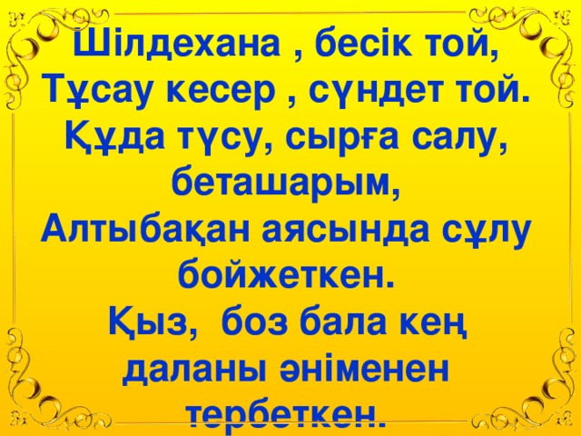 Шілдехана , бесік той, Тұсау кесер , сүндет той. Құда түсу, сырға салу, беташарым, Алтыбақан аясында сұлу бойжеткен. Қыз, боз бала кең даланы әніменен тербеткен.