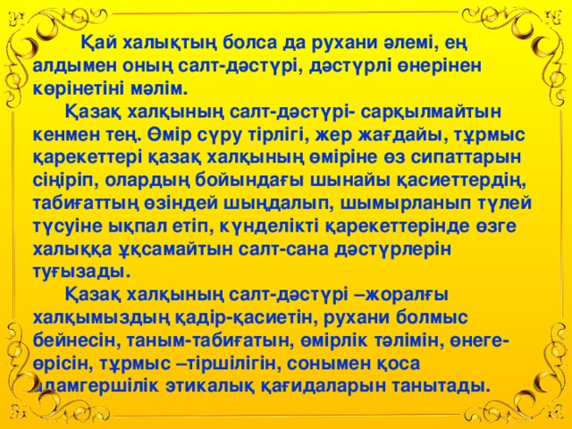 Қай халықтың болса да рухани әлемі, ең алдымен оның салт-дәстүрі, дәстүрлі өнерінен көрінетіні мәлім.    Қазақ халқының салт-дәстүрі- сарқылмайтын кенмен тең. Өмір сүру тірлігі, жер жағдайы, тұрмыс қарекеттері қазақ халқының өміріне өз сипаттарын сіңіріп, олардың бойындағы шынайы қасиеттердің, табиғаттың өзіндей шыңдалып, шымырланып түлей түсуіне ықпал етіп, күнделікті қарекеттерінде өзге халыққа ұқсамайтын салт-сана дәстүрлерін туғызады.  Қазақ халқының салт-дәстүрі –жоралғы халқымыздың қадір-қасиетін, рухани болмыс бейнесін, таным-табиғатын, өмірлік тәлімін, өнеге-өрісін, тұрмыс –тіршілігін, сонымен қоса адамгершілік этикалық қағидаларын танытады.