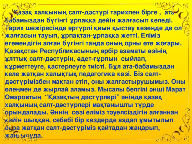 Қазақ халқының салт-дәстүрі тарихпен бірге , ата-бабамыздан бүгінгі ұрпаққа дейін жалғасып келеді. Тарих шежіресінде әртүрлі қиын қыстау кезеңде де ол жалғасын тауып, ұрпақтан-ұрпаққа жетті. Еліміз егемендігін алған бүгінгі таңда оның орны өте жоғары. Қазақстан Республикасының әрбір азаматы өзінің ұлттық салт-дәстүрін, әдет-ғұрпын сыйлап, құрметтеуге, қастерлеуге тиісті. Бұл ата-бабамыздан келе жатқан халықтық педагогика көзі. Біз салт-дәстүрімізбен мақтан етіп, оны жалғастырушымыз. Оны өлеңмен де жырлай аламыз. Мысалы белгілі әнші Марат Омаровтың “Қазақтың дәстүрлері” әнінде қазақ халқының салт-дәстүрлері мақтанышты түрде орындалады. Әннің сөзі еліміз тәуелсіздігін алғаннан кейін шыққан, себебі бір кездерде аздап ұмытылып бара жатқан салт-дәстүріміз қайтадан жаңарып, жаңғыруда.