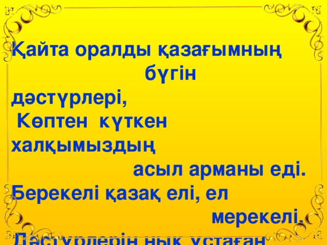 Қайта оралды қазағымның  бүгін дәстүрлері,  Көптен күткен халқымыздың  асыл арманы еді. Берекелі қазақ елі, ел  мерекелі,  Дәстүрлерін нық ұстаған  қазағымның бұл ежелгі .