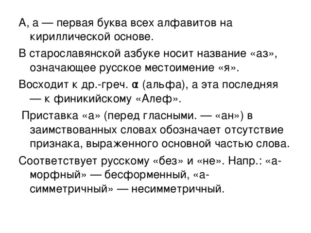 А, а — первая буква всех алфавитов на кириллической основе. В старославянской азбуке носит название «аз», означающее русское местоимение «я». Восходит к др.-греч. α (альфа), а эта последняя — к финикийскому «Алеф».  Приставка «а» (перед гласными. — «ан») в заимствованных словах обозначает отсутствие признака, выраженного основной частью слова. Соответствует русскому «без» и «не». Напр.: «а-морфный» — бесформенный, «а-симметричный» — несимметричный.