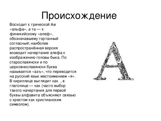 Восходит к греческой Αα «альфа», а та — к финикийскому «алеф», обозначавшему гортанный согласный; наиболее распространённая версия возводит начертание алефа к изображению головы быка. По старославянски и по церковнославянски буква называется «азъ», что переводится на русский язык местоимением «я». В кириллице выглядит как , в глаголице — как (часто выбор такого начертания для первой буквы алфавита объясняют связью с крестом как христианским символом).