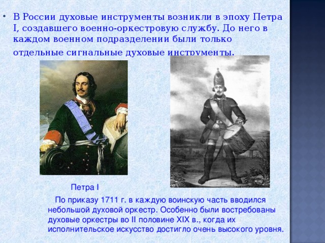 В России духовые инструменты возникли в эпоху Петра I, создавшего военно-оркестровую службу. До него в каждом военном подразделении были только отдельные сигнальные духовые инструменты.