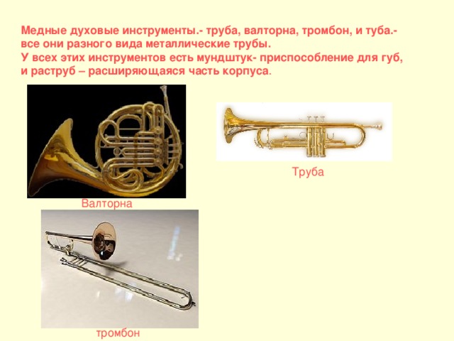Медные духовые инструменты.- труба, валторна, тромбон, и туба.- все они разного вида металлические трубы. У всех этих инструментов есть мундштук- приспособление для губ, и раструб – расширяющаяся часть корпуса . Труба Валторна тромбон