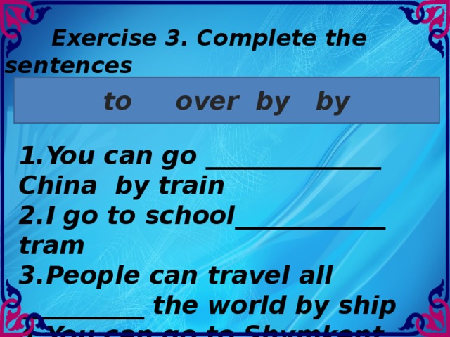 Exercise 3. Complete the sentences to over by by 1.You can go ______________ China by train 2.I go to school____________ tram 3.People can travel all __________ the world by ship 4.You can go to Shymkent _______ bus.