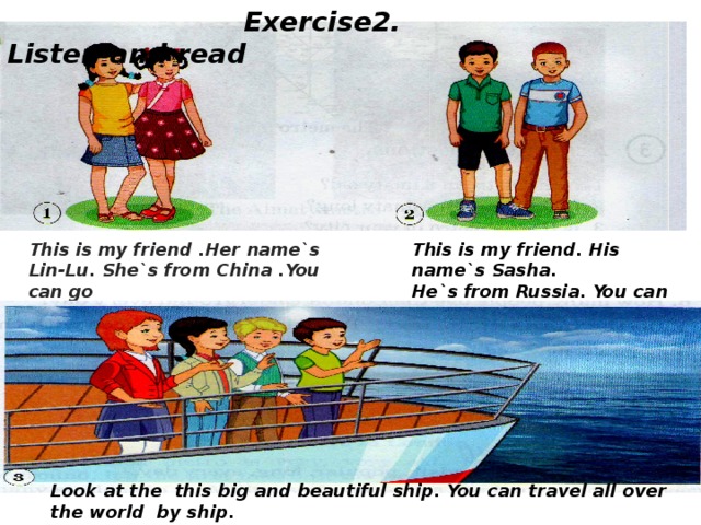 Exercise2. Listen and read   This is my friend .Her name`s This is my friend. His name`s Sasha. Lin-Lu. She`s from China .You can go He`s from Russia. You can go to Russia China by train. by plane Look at the this big and beautiful ship. You can travel all over the world by ship.