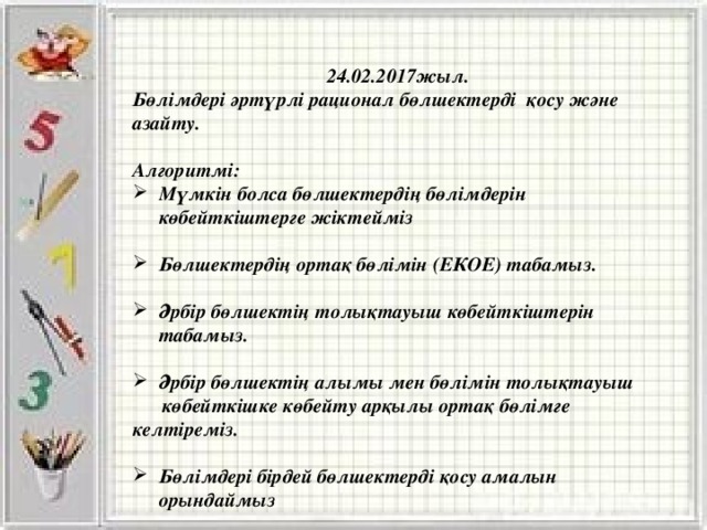 24.02.2017жыл. Бөлімдері әртүрлі рационал бөлшектерді қосу және азайту.  Алгоритмі: Мүмкін болса бөлшектердің бөлімдерін көбейткіштерге жіктейміз  Бөлшектердің ортақ бөлімін (ЕКОЕ) табамыз.  Әрбір бөлшектің толықтауыш көбейткіштерін табамыз.  Әрбір бөлшектің алымы мен бөлімін толықтауыш  көбейткішке көбейту арқылы ортақ бөлімге келтіреміз.  Бөлімдері бірдей бөлшектерді қосу амалын орындаймыз