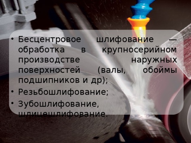 Бесцентровое шлифование — обработка в крупносерийном производстве наружных поверхностей (валы, обоймы подшипников и др); Резьбошлифование; Зубошлифование, шлицешлифование.