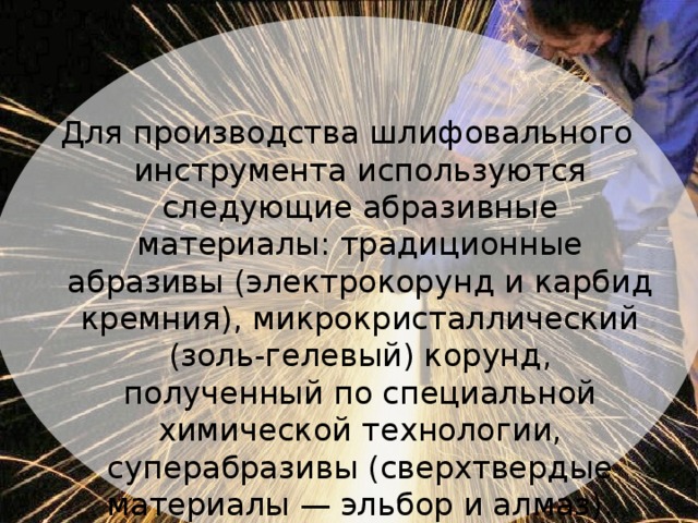 Для производства шлифовального инструмента используются следующие абразивные материалы: традиционные абразивы (электрокорунд и карбид кремния), микрокристаллический (золь-гелевый) корунд, полученный по специальной химической технологии, суперабразивы (сверхтвердые материалы — эльбор и алмаз).