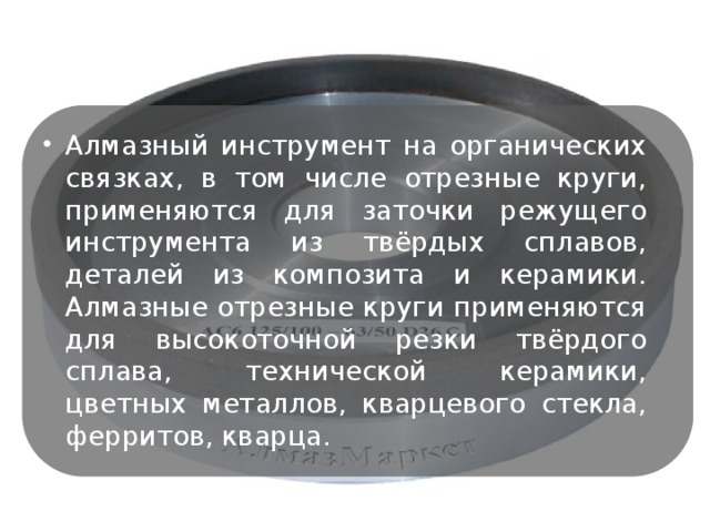 Алмазный инструмент на органических связках, в том числе отрезные круги, применяются для заточки режущего инструмента из твёрдых сплавов, деталей из композита и керамики. Алмазные отрезные круги применяются для высокоточной резки твёрдого сплава, технической керамики, цветных металлов, кварцевого стекла, ферритов, кварца.