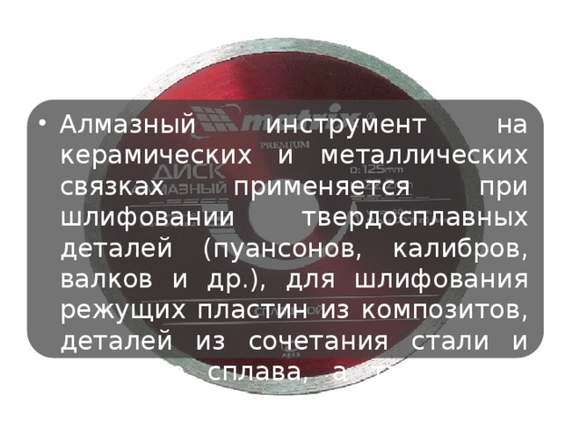 Алмазный инструмент на керамических и металлических связках применяется при шлифовании твердосплавных деталей (пуансонов, калибров, валков и др.), для шлифования режущих пластин из композитов, деталей из сочетания стали и твёрдого сплава, а также для правки шлифовальных кругов.