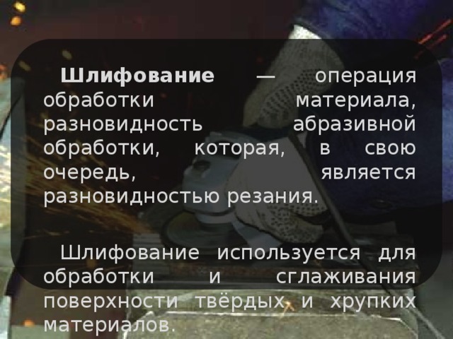 Шлифование — операция обработки материала, разновидность абразивной обработки, которая, в свою очередь, является разновидностью резания. Шлифование используется для обработки и сглаживания поверхности твёрдых и хрупких материалов.