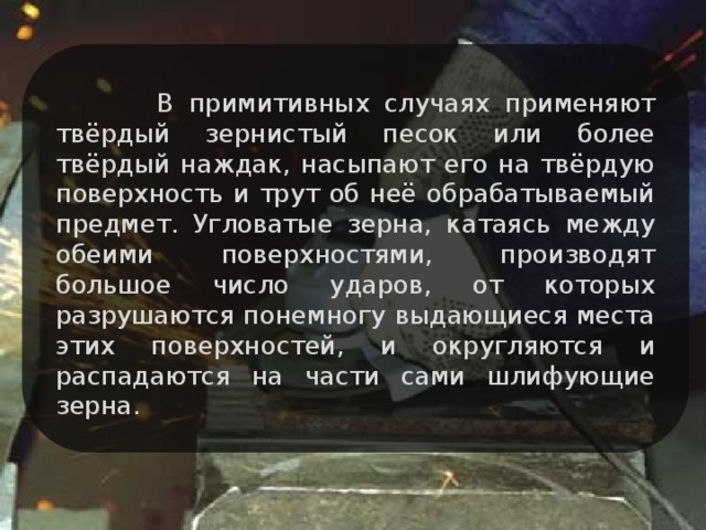 В примитивных случаях применяют твёрдый зернистый песок или более твёрдый наждак, насыпают его на твёрдую поверхность и трут об неё обрабатываемый предмет. Угловатые зерна, катаясь между обеими поверхностями, производят большое число ударов, от которых разрушаются понемногу выдающиеся места этих поверхностей, и округляются и распадаются на части сами шлифующие зерна.