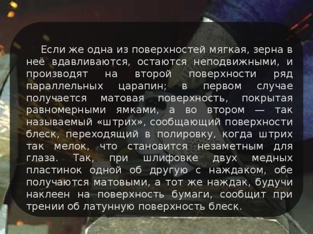 Если же одна из поверхностей мягкая, зерна в неё вдавливаются, остаются неподвижными, и производят на второй поверхности ряд параллельных царапин; в первом случае получается матовая поверхность, покрытая равномерными ямками, а во втором — так называемый «штрих», сообщающий поверхности блеск, переходящий в полировку, когда штрих так мелок, что становится незаметным для глаза. Так, при шлифовке двух медных пластинок одной об другую с наждаком, обе получаются матовыми, а тот же наждак, будучи наклеен на поверхность бумаги, сообщит при трении об латунную поверхность блеск.