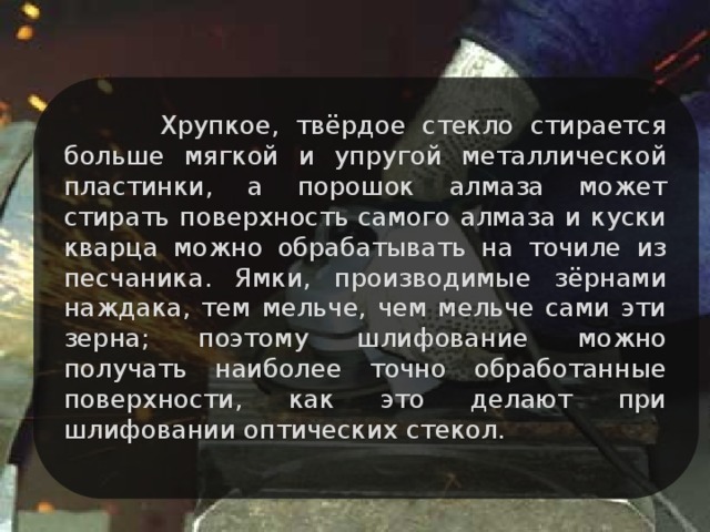 Хрупкое, твёрдое стекло стирается больше мягкой и упругой металлической пластинки, а порошок алмаза может стирать поверхность самого алмаза и куски кварца можно обрабатывать на точиле из песчаника. Ямки, производимые зёрнами наждака, тем мельче, чем мельче сами эти зерна; поэтому шлифование можно получать наиболее точно обработанные поверхности, как это делают при шлифовании оптических стекол.