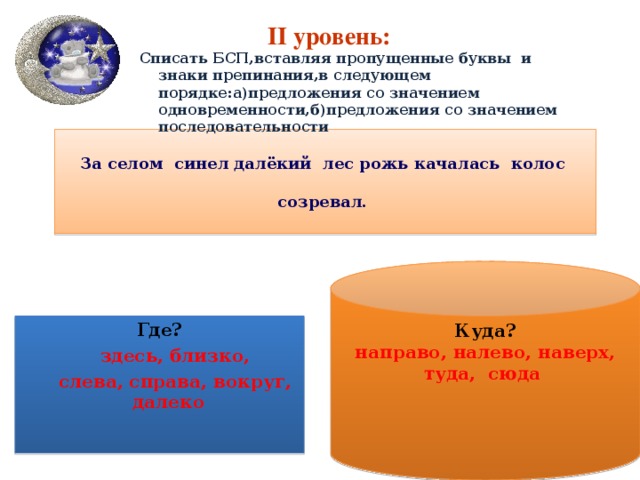 II уровень:  Списать БСП,вставляя пропущенные буквы и знаки препинания,в следующем порядке:а)предложения со значением одновременности,б)предложения со значением последовательности  За селом синел далёкий лес рожь качалась колос созревал. Куда? направо, налево, наверх, туда, сюда Где?  здесь, близко,  слева, справа, вокруг, далеко