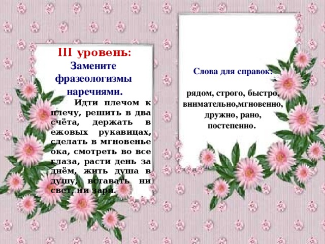 Слова для справок:  рядом, строго, быстро, внимательно,мгновенно, дружно, рано, постепенно.   III уровень: Замените фразеологизмы наречиями.  Идти плечом к плечу, решить в два счёта, держать в ежовых рукавицах, сделать в мгновенье ока, смотреть во все глаза, расти день за днём, жить душа в душу, вставать ни свет, ни заря.