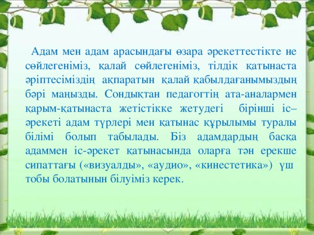 Адам мен адам арасындағы өзара әрекеттестікте не сөйлегеніміз, қалай сөйлегеніміз, тілдік қатынаста әріптесіміздің ақпаратын қалай қабылдағанымыздың бәрі маңызды. Сондықтан педагогтің ата-аналармен қарым-қатынаста жетістікке жетудегі бірінші іс–әрекеті адам түрлері мен қатынас құрылымы туралы білімі болып табылады. Біз адамдардың басқа адаммен іс-әрекет қатынасында оларға тән ерекше сипаттағы («визуалды», «аудио», «кинестетика») үш тобы болатынын білуіміз керек.