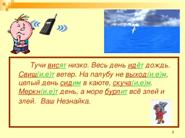 Тучи вис ят низко. Весь день ид ёт дождь. Свищ (и,е)т ветер. На палубу не выход (и,е)м , целый день сид им в каюте, скуча (и,е)м . Меркн (и,е)т день, а море бурл ит  всё злей и злей.  Ваш Незнайка.