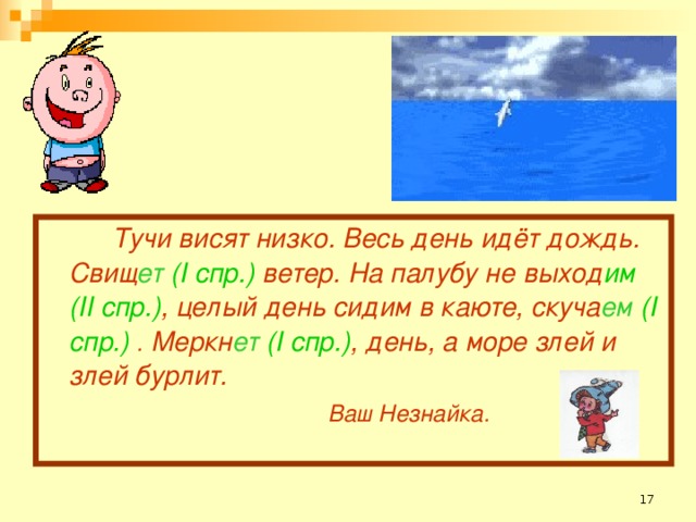 Тучи висят низко. Весь день идёт дождь. Свищ ет (I спр.) ветер. На палубу не выход им (II спр.) , целый день сидим в каюте, скуча ем (I спр.)  . Меркн ет (I спр.) , день, а море злей и злей бурлит.       Ваш Незнайка.