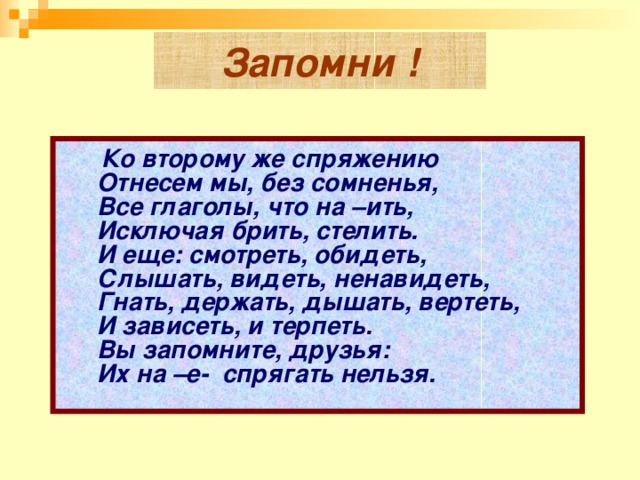 Запомни !       Ко второму же спряжению    Отнесем мы, без сомненья,    Все глаголы, что на –ить,  Исключая брить, стелить.    И еще: смотреть, обидеть,    Слышать, видеть, ненавидеть,    Гнать, держать, дышать, вертеть,    И зависеть, и терпеть.    Вы запомните, друзья:    Их на –е-  спрягать нельзя.