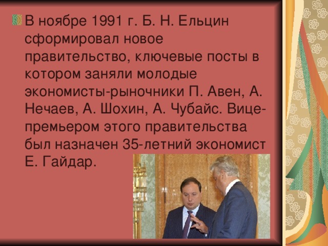 В ноябре 1991 г. Б. Н. Ельцин сформировал новое правительство, ключевые посты в котором заняли молодые экономисты-рыночники П. Авен, А. Нечаев, А. Шохин, А. Чубайс. Вице-премьером этого правительства был назначен 35-летний экономист Е. Гайдар.