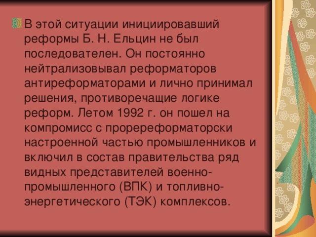 В этой ситуации инициировавший реформы Б. Н. Ельцин не был последователен. Он постоянно нейтрализовывал реформаторов антиреформаторами и лично принимал решения, противоречащие логике реформ. Летом 1992 г. он пошел на компромисс с проререформаторски настроенной частью промышленников и включил в состав правительства ряд видных представителей военно-промышленного (ВПК) и топливно-энергетического (ТЭК) комплексов.