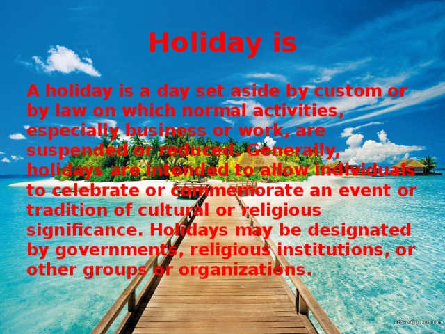 Holiday is A holiday is a day set aside by custom or by law on which normal activities, especially business or work, are suspended or reduced. Generally, holidays are intended to allow individuals to celebrate or commemorate an event or tradition of cultural or religious significance. Holidays may be designated by governments, religious institutions, or other groups or organizations.