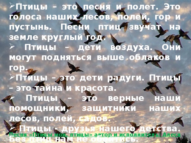 Птицы – это песня и полет. Это голоса наших лесов, полей, гор и пустынь. Песни птиц звучат на земле круглый год.  Птицы – дети воздуха. Они могут подняться выше облаков и гор. Птицы – это дети радуги. Птицы – это тайна и красота.  Птицы – это верные наши помощники, защитники наших лесов, полей, садов.  Птицы - друзья нашего детства. Без птиц нам не обойтись.  Вот что такое птицы!   Песня «Птицы мои, птицы» автор и исполнитель: Алеся