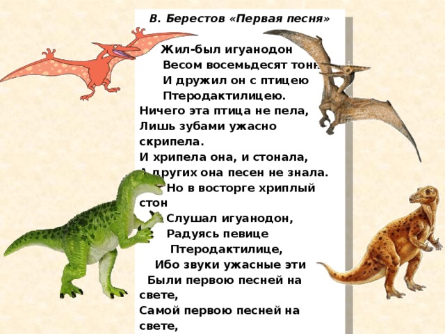 В. Берестов «Первая песня»   Жил-был игуанодон  Весом восемьдесят тонн,  И дружил он с птицею  Птеродактилицею. Ничего эта птица не пела, Лишь зубами ужасно скрипела. И хрипела она, и стонала, А других она песен не знала.  Но в восторге хриплый стон  Слушал игуанодон,  Радуясь певице  Птеродактилице,  Ибо звуки ужасные эти  Были первою песней на свете, Самой первою песней на свете, На безлюдной, на дикой планете.