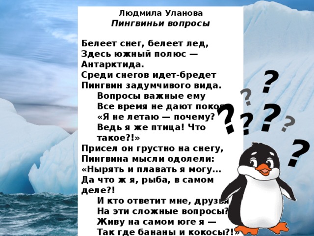 ? ? ? ? ? ? ? Людмила Уланова Пингвиньи вопросы  Белеет снег, белеет лед,  Здесь южный полюс — Антарктида.  Среди снегов идет-бредет  Пингвин задумчивого вида. Вопросы важные ему  Все время не дают покоя:  «Я не летаю — почему? Ведь я же птица! Что такое?!» Присел он грустно на снегу,  Пингвина мысли одолели:  «Нырять и плавать я могу…  Да что ж я, рыба, в самом деле?! И кто ответит мне, друзья,  На эти сложные вопросы?  Живу на самом юге я —  Так где бананы и кокосы?!»