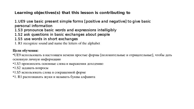 Learning objectives(s) that this lesson is contributing to 1.UE9 use basic present simple forms [positive and negative] to give basic personal information 1.S3 pronounce basic words and expressions intelligibly 1.S2 ask questions in basic exchanges about people 1.S5 use words in short exchanges 1. R1 recognize sound and name the letters of the alphabet Цели обучения: