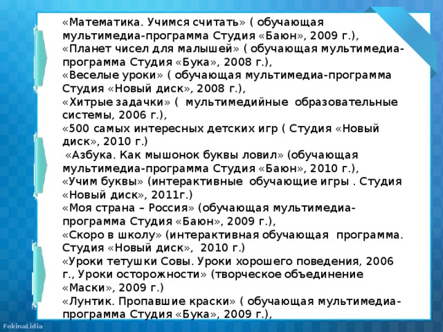 «Математика. Учимся считать» ( обучающая мультимедиа-программа Студия «Баюн», 2009 г.), «Планет чисел для малышей» ( обучающая мультимедиа-программа Студия «Бука», 2008 г.), «Веселые уроки» ( обучающая мультимедиа-программа Студия «Новый диск», 2008 г.), «Хитрые задачки» ( мультимедийные образовательные системы, 2006 г.), «500 самых интересных детских игр ( Студия «Новый диск», 2010 г.)  «Азбука. Как мышонок буквы ловил» (обучающая мультимедиа-программа Студия «Баюн», 2010 г.), «Учим буквы» (интерактивные обучающие игры . Студия «Новый диск», 2011г.) «Моя страна – Россия» (обучающая мультимедиа-программа Студия «Баюн», 2009 г.), «Скоро в школу» (интерактивная обучающая программа. Студия «Новый диск», 2010 г.) «Уроки тетушки Совы. Уроки хорошего поведения, 2006 г., Уроки осторожности» (творческое объединение «Маски», 2009 г.) «Лунтик. Пропавшие краски» ( обучающая мультимедиа-программа Студия «Бука», 2009 г.),