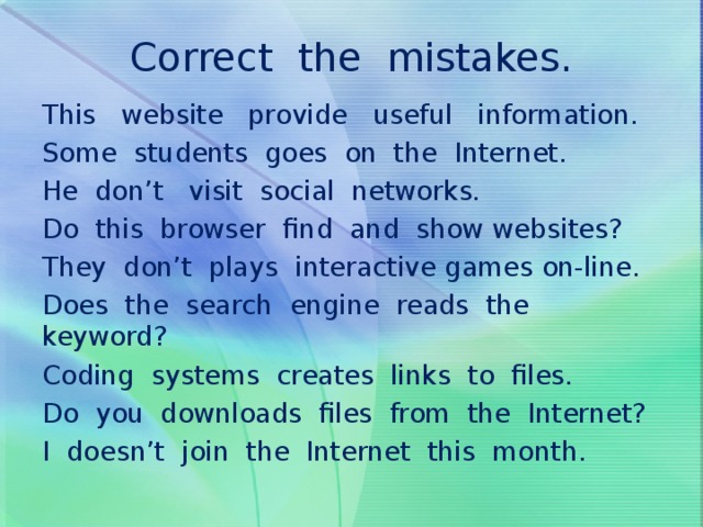 Correct the mistakes.   This website provide useful information. Some students goes on the Internet. He don’t visit social networks. Do this browser find and show websites? They don’t plays interactive games on-line. Does the search engine reads the keyword? Coding systems creates links to files. Do you downloads files from the Internet? I doesn’t join the Internet this month.