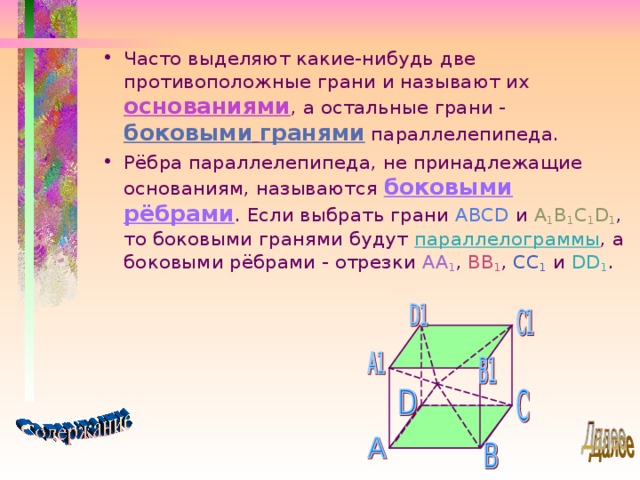 Часто выделяют какие-нибудь две противоположные грани и называют их основаниями , а остальные грани - боковыми  гранями параллелепипеда. Рёбра параллелепипеда, не принадлежащие основаниям, называются боковыми рёбрами . Если выбрать грани ABCD и A 1 B 1 C 1 D 1 , то боковыми гранями будут параллелограммы