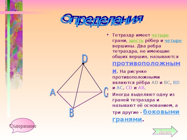 Тетраэдр имеет четыре грани, шесть рёбер и четыре вершины. Два ребра тетраэдра, не имеющие общих вершин, называются противоположными . На рисунке противоположными являются рёбра А D и ВС , В D и АС , СD и АВ . Иногда выделяют одну из граней тетраэдра и называют её основанием, а три другие - боковыми гранями