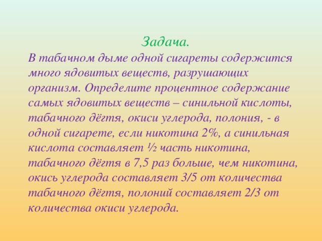 Задача. В табачном дыме одной сигареты содержится много ядовитых веществ, разрушающих организм. Определите процентное содержание самых ядовитых веществ – синильной кислоты, табачного дёгтя, окиси углерода, полония, - в одной сигарете, если никотина 2%, а синильная кислота составляет ½ часть никотина, табачного дёгтя в 7,5 раз больше, чем никотина, окись углерода составляет 3/5 от количества табачного дёгтя, полоний составляет 2/3 от количества окиси углерода.