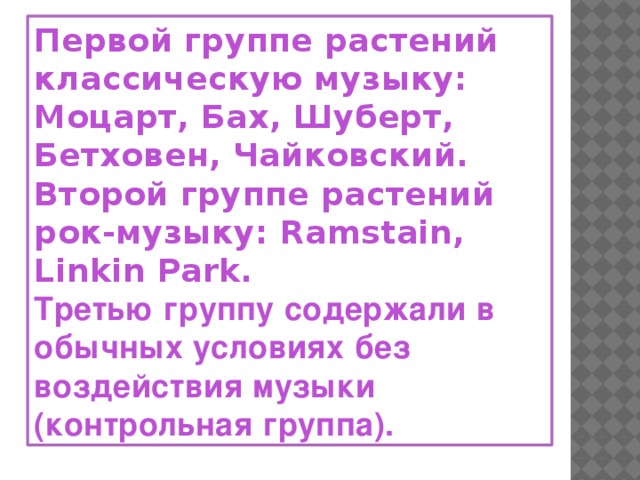 Первой группе растений классическую музыку: Моцарт, Бах, Шуберт, Бетховен, Чайковский.  Второй группе растений рок-музыку: Ramstain, Linkin Park. Третью группу содержали в обычных условиях без воздействия музыки (контрольная группа).