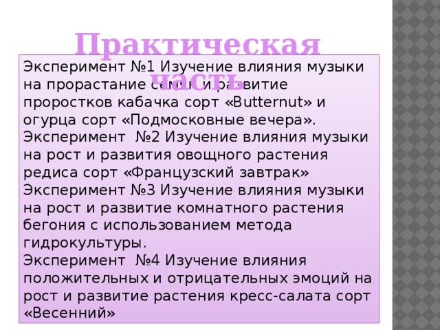 Практическая часть Эксперимент №1 Изучение влияния музыки на прорастание семян и развитие проростков кабачка сорт «Butternut» и огурца сорт «Подмосковные вечера». Эксперимент №2 Изучение влияния музыки на рост и развития овощного растения редиса сорт «Французский завтрак» Эксперимент №3 Изучение влияния музыки на рост и развитие комнатного растения бегония с использованием метода гидрокультуры. Эксперимент №4 Изучение влияния положительных и отрицательных эмоций на рост и развитие растения кресс-салата сорт «Весенний»