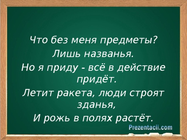 Что без меня предметы? Лишь названья. Но я приду - всё в действие придёт. Летит ракета, люди строят зданья, И рожь в полях растёт.