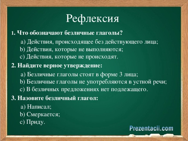 Рефлексия 1 . Что обозначают безличные глаголы?   a) Действия, происходящее без действующего лица;    b) Действия, которые не выполняются;    c) Действия, которые не происходят. 2. Найдите верное утверждение:   a) Безличные глаголы стоят в форме 3 лица;    b) Безличные глаголы не употребляются в устной речи;    c) В безличных предложениях нет подлежащего. 3. Назовите безличный глагол:  a) Написал;    b) Смеркается;    c) Приду.