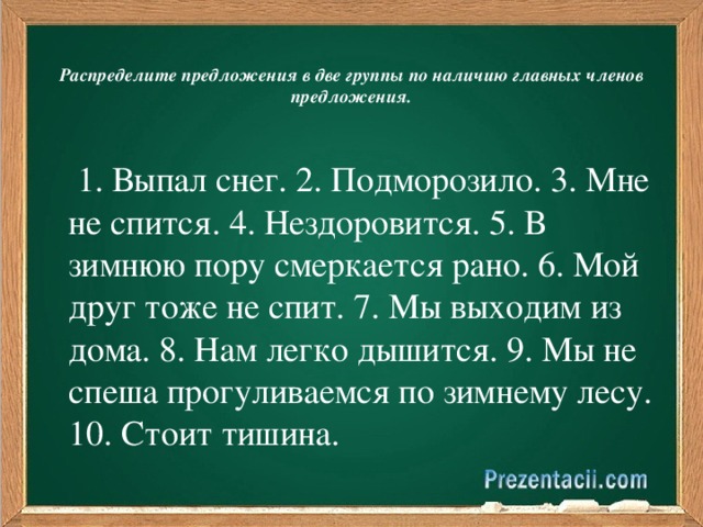 Распределите предложения в две группы по наличию главных членов предложения.       1. Выпал снег. 2. Подморозило. 3. Мне не спится. 4. Нездоровится. 5. В зимнюю пору смеркается рано. 6. Мой друг тоже не спит. 7. Мы выходим из дома. 8. Нам легко дышится. 9. Мы не спеша прогуливаемся по зимнему лесу. 10. Стоит тишина.